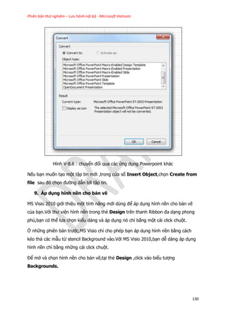Phiên bản thử nghiệm – Lưu hành nội bộ - Microsoft Vietnam
130
Hình V-8.6 : chuyển đổi qua các ứng dụng Powerpoint khác
Nếu bạn muốn tạo một tập tin mới ,trong cửa sổ Insert Object,chọn Create from
file sau đó chọn đường dẫn tới tập tin.
9. Áp dụng hình nền cho bản vẽ
MS Visio 2010 giới thiệu một tính năng mới dùng để áp dụng hình nền cho bản vẽ
của bạn.Với thư viện hình nền trong thẻ Design trên thanh Ribbon đa dạng phong
phú,bạn có thể lưa chọn kiểu dáng và áp dụng nó chỉ bằng một cái click chuột.
Ở những phiên bản trước,MS Visio chỉ cho phép bạn áp dụng hình nền bằng cách
kéo thả các mẫu từ stencil Background vào.Với MS Visio 2010,bạn dễ dàng áp dụng
hình nền chỉ bằng những cái click chuột.
Để mở và chọn hình nền cho bản vẽ,tại thẻ Design ,click vào biểu tượng
Backgrounds.
 