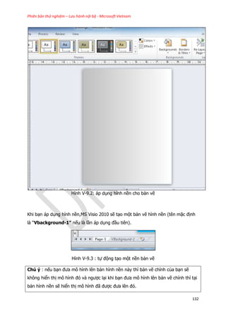 Phiên bản thử nghiệm – Lưu hành nội bộ - Microsoft Vietnam
132
Hình V-9.2: áp dụng hình nền cho bản vẽ
Khi bạn áp dụng hình nền,MS Visio 2010 sẽ tạo một bản vẽ hình nền (tên mặc định
là “Vbackground-1” nếu là lần áp dụng đầu tiên).
Hình V-9.3 : tự động tạo một nền bản vẽ
Chú ý : nếu bạn đưa mô hình lên bản hình nền này thì bản vẽ chính của bạn sẽ
không hiển thị mô hình đó và ngược lại khi bạn đưa mô hình lên bản vẽ chính thì tại
bản hình nền sẽ hiển thị mô hình đã được đưa lên đó.
 