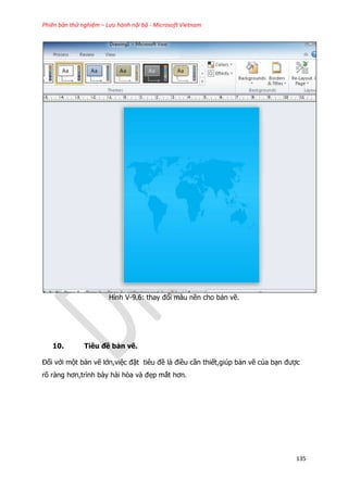 Phiên bản thử nghiệm – Lưu hành nội bộ - Microsoft Vietnam
135
Hình V-9.6: thay đổi màu nền cho bản vẽ.
10. Tiêu đề bản vẽ.
Đối với một bản vẽ lớn,việc đặt tiêu đề là điều cần thiết,giúp bản vẽ của bạn được
rõ ràng hơn,trình bày hài hòa và đẹp mắt hơn.
 