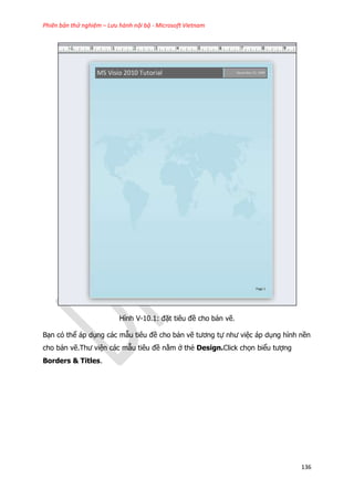 Phiên bản thử nghiệm – Lưu hành nội bộ - Microsoft Vietnam
136
Hình V-10.1: đặt tiêu đề cho bản vẽ.
Bạn có thể áp dụng các mẫu tiêu đề cho bản vẽ tương tự như việc áp dụng hình nền
cho bản vẽ.Thư viện các mẫu tiêu đề nằm ở thẻ Design.Click chọn biểu tượng
Borders & Titles.
 