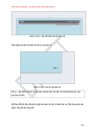 Phiên bản thử nghiệm – Lưu hành nội bộ - Microsoft Vietnam
138
Hình V-10.3 : tiêu đề hiển thị trên bản vẽ.
Phía dưới của bản vẽ hiển thị thứ tự các bản vẽ.
Hình V-10.4: thứ tự của bản vẽ.
Chú ý : việc đánh số thứ tự của bản vẽ dựa trên các bản vẽ chính,không tinh vào
các bản vẽ nền.
Để thay đổi tên tiêu đề,click chuột vào bản vẽ nền ở thanh tác vụ.Tiếp theo,click vào
phần tiêu đề cần thay đổi
 