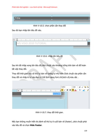 Phiên bản thử nghiệm – Lưu hành nội bộ - Microsoft Vietnam
139
Hình V-10.5: chon phần cần thay đổi
Sau đó bạn nhập tên tiêu đề vào.
Hình V-10.6: nhập tên tiêu đề
Sau khi đã nhập xong tên tiêu đề,click chuột vào khoảng trống trên bản vẽ để hoàn
tất việc thay đổi.
Thay đổi thời gian hay số thứ tự bản vẽ tương tư như trên.Click chuột vào phần cần
thay đổi và nhập kí tự vào.Bạn có thể định dạng font chữ,kích cỡ,màu sắc .
Hình V-10.7: thay đổi thời gian.
Nếu bạn không muốn hiển thị đánh số thứ tự ở cuối bản vẽ (footer) ,click chuột phải
vào tiêu đề và chọn Hide Footer.
 