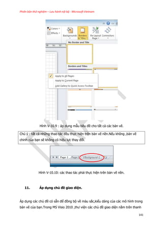Phiên bản thử nghiệm – Lưu hành nội bộ - Microsoft Vietnam
141
Hình V-10.9 : áp dụng mẫu tiêu đề cho tất cả các bản vẽ.
Chú ý : tất cả những thao tác đều thực hiện trên bản vẽ nền.Nếu không ,bản vẽ
chinh của bạn sẽ không có hiệu lực thay đổi.
Hình V-10.10: các thao tác phải thực hiện trên bản vẽ nền.
11. Áp dụng chủ đề giao diện.
Áp dụng các chủ đề có sẵn để đồng bộ về màu sắc,kiểu dáng của các mô hình trong
bản vẽ của bạn.Trong MS Visio 2010 ,thư viện các chủ đề giao diện nằm trên thanh
 