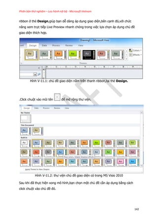 Phiên bản thử nghiệm – Lưu hành nội bộ - Microsoft Vietnam
142
ribbon ở thẻ Design,giúp bạn dễ dàng áp dụng giao diện,bên cạnh đó,với chức
năng xem trực tiếp Live Preview nhanh chóng trong việc lựa chọn áp dụng chủ đề
giao diện thích hợp.
Hình V-11.1: chủ đề giao diện nằm trên thanh ribbon,tại thẻ Design.
.Click chuột vào mũi tên để mở rộng thư viện.
Hình V-11.2: thư viện chủ đề giao diện có trong MS Visio 2010
Sau khi đã thực hiện xong mô hình,bạn chọn một chủ đề cần áp dụng bằng cách
click chuột vào chủ đề đó.
 