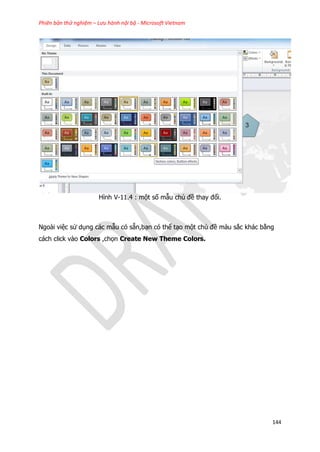 Phiên bản thử nghiệm – Lưu hành nội bộ - Microsoft Vietnam
144
Hình V-11.4 : một số mẫu chủ đề thay đổi.
Ngoài việc sử dụng các mẫu có sẵn,bạn có thể tạo một chủ đề màu sắc khác bằng
cách click vào Colors ,chọn Create New Theme Colors.
 