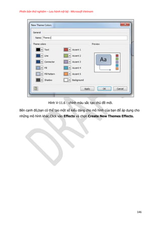 Phiên bản thử nghiệm – Lưu hành nội bộ - Microsoft Vietnam
146
Hình V-11.6 : chỉnh màu sắc tạo chủ đề mới.
Bên cạnh đó,bạn có thể tạo một số kiểu dáng cho mô hình của bạn để áp dụng cho
những mô hình khác.Click vào Effects và chọn Create New Themes Effects.
 