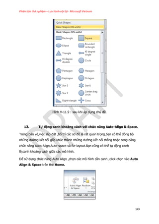 Phiên bản thử nghiệm – Lưu hành nội bộ - Microsoft Vietnam
149
Hình V-11.9 : sau khi áp dụng chủ đề.
12. Tự động canh khoảng cách với chức năng Auto-Align & Space.
Trong bản vẽ,việc sắp đặt ,bố trí các sơ đồ là rất quan trọng,bạn có thể đồng bộ
những đường kết nối gấp khúc thành những đường kết nối thẳng hoặc cong bằng
chức năng Auto-Align,Auto-space và Re-layout.Bạn cũng có thể tự động canh
lề,canh khoảng cách giữa các mô hình.
Để sử dụng chức năng Auto Align ,chọn các mô hình cần canh ,click chọn vào Auto
Align & Space trên thẻ Home.
 
