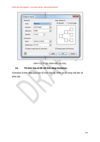 Phiên bản thử nghiệm – Lưu hành nội bộ - Microsoft Vietnam
155
Hình V-12.9: tùy chỉnh kiểu cấu trúc.
14. Tổ chức hóa sơ đồ với tính năng Container.
Contrainer là tính năng giúp bạn tổ chức hóa các nhóm sơ đồ trong một bản vẽ
phức tạp.
 