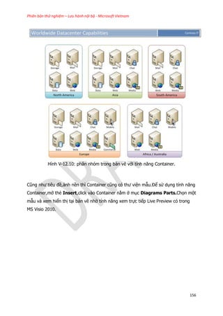 Phiên bản thử nghiệm – Lưu hành nội bộ - Microsoft Vietnam
156
Hình V-12.10: phân nhóm trong bản vẽ với tính năng Container.
Cũng như tiêu đề,ảnh nền thì Container cũng có thư viện mẫu.Để sử dụng tính năng
Container,mở thẻ Insert,click vào Container nằm ở mục Diagrams Parts.Chọn một
mẫu và xem hiển thị tại bản vẽ nhờ tính năng xem trực tiếp Live Preview có trong
MS Visio 2010.
 