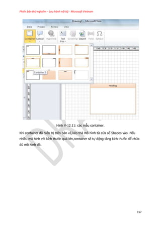 Phiên bản thử nghiệm – Lưu hành nội bộ - Microsoft Vietnam
157
Hình V-12.11: các mẫu container.
Khi container đã hiển trị trên bản vẽ,kéo thả mô hình từ cửa sổ Shapes vào .Nếu
nhiều mô hình với kích thước quá lớn,container sẽ tự động tăng kích thước để chứa
đủ mô hình đó.
 