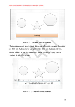 Phiên bản thử nghiệm – Lưu hành nội bộ - Microsoft Vietnam
158
Hình V-12.12: đưa mô hình vào container.
Nếu bạn sử dụng chức năng Dynamic Grid,nó vẫn hiển thị trên container.Bạn có thể
tùy chỉnh kích thước container tương tự như tùy chỉnh kích thước của mô hình.
Để thay đổi tên cho ban container đó,click double vào dòng chữ (mặc định là
Heading) và nhập tên mới vào.
Hình V-12.13 : thay đổi tên cho container.
 