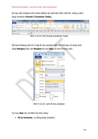 Phiên bản thử nghiệm – Lưu hành nội bộ - Microsoft Vietnam
159
Khi tạo một container.trên thanh Ribbon sẽ xuất hiện thêm một thẻ công cụ định
dạng container Format ( Container Tools).
Hình V-12.14: thẻ Format (Container Tools)
Để canh khoảng cách từ 4 mép lề của container đến mô hình,bạn sử dụng chức
năng Margins.Click vào Margins tại mục Size và chọn khoảng cách .
Hình V-12.15: canh lề cho container
Tại mục Size còn có thêm hai chức năng:
 Fit to Contents : tự động khép container .
 