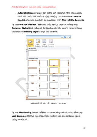 Phiên bản thử nghiệm – Lưu hành nội bộ - Microsoft Vietnam
160
 Automatic Resize : tại đây bạn có thể kích hoạt chức năng tự động điều
chỉnh kích thước .Nếu muốn tự động mở rộng container chọn Expand as
Needed,nếu muốn luôn luôn khép container chọn Always Fit to Contents.
Tại thẻ Format(Container Tools) cho phép bạn lựa chọn các mẫu tại mục
Container Styles.Ngoài ra bạn có thể lựa chọn các kiểu tên cho container bằng
cách click vào Heading Style và chọn kiểu tùy thích.
Hình V-12.16: các kiểu tên cho container.
Tại mục Membership ,bạn có thể khóa container bằng cách click vào biểu tượng
Lock Container.Khi thực hiện khóa,những mô hình nằm trên container này sẽ
không thê xóa bỏ .
 