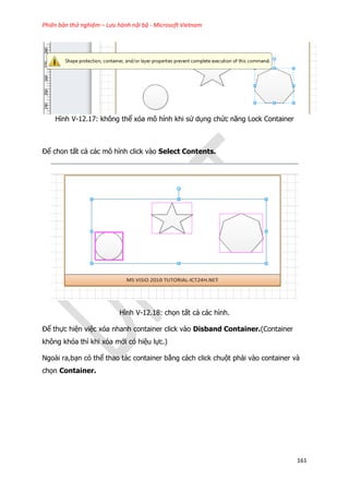 Phiên bản thử nghiệm – Lưu hành nội bộ - Microsoft Vietnam
161
Hình V-12.17: không thể xóa mô hình khi sử dụng chức năng Lock Container
Để chon tất cả các mô hình click vào Select Contents.
Hình V-12.18: chọn tất cả các hình.
Để thực hiện việc xóa nhanh container click vào Disband Container.(Container
không khóa thì khi xóa mới có hiệu lực.)
Ngoài ra,bạn có thể thao tác container bằng cách click chuột phải vào container và
chọn Container.
 