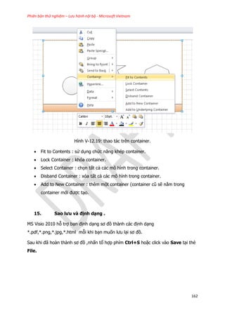 Phiên bản thử nghiệm – Lưu hành nội bộ - Microsoft Vietnam
162
Hình V-12.19: thao tác trên container.
 Fit to Contents : sử dụng chức năng khép container.
 Lock Container : khóa container.
 Select Container : chọn tất cả các mô hình trong container.
 Disband Container : xóa tất cả các mô hình trong container.
 Add to New Container : thêm một container (container cũ sẽ nằm trong
container mới được tạo.
15. Sao lưu và định dạng .
MS Visio 2010 hỗ trợ bạn định dạng sơ đồ thành các định dạng
*.pdf,*.png,*.jpg,*.html mỗi khi bạn muốn lưu lại sơ đồ.
Sau khi đã hoàn thành sơ đồ ,nhấn tổ hợp phím Ctrl+S hoặc click vào Save tại thẻ
File.
 