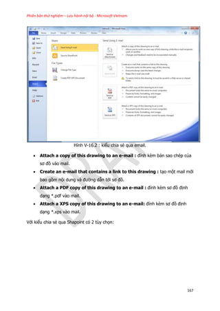 Phiên bản thử nghiệm – Lưu hành nội bộ - Microsoft Vietnam
167
Hình V-16.2 : kiểu chia sẻ qua email.
 Attach a copy of this drawing to an e-mail : đính kèm bản sao chép của
sơ đồ vào mail.
 Create an e-mail that contains a link to this drawing : tạo một mail mới
bao gồm nội dung và đường dẫn tới sơ đồ.
 Attach a PDF copy of this drawing to an e-mail : đính kèm sơ đồ định
dạng *.pdf vào mail.
 Attach a XPS copy of this drawing to an e-mail: đính kèm sơ đồ định
dạng *.xps vào mail.
Với kiểu chia sẻ qua Shapoint có 2 tùy chọn:
 
