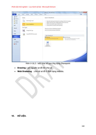 Phiên bản thử nghiệm – Lưu hành nội bộ - Microsoft Vietnam
168
Hình V-16.3 : kiểu chia sẻ qua ứng dụng Sharepoint
 Drawing : giữ nguyên sơ đồ khi chia sẻ
 Web Draawing : chia sẻ sơ đồ ở định dạng website.
VI. DỮ LIỆU.
 