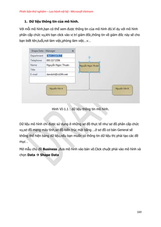 Phiên bản thử nghiệm – Lưu hành nội bộ - Microsoft Vietnam
169
1. Dữ liệu thông tin của mô hình.
Với mỗi mô hình,bạn có thể xem được thông tin của mô hình đó.Ví dụ với mô hình
phân cấp chức vụ,khi bạn click vào vị trí giám đốc,thông tin về giám đốc này sẽ cho
bạn biết tên,tuổi,nơi làm việc,phòng làm việc…v…
Hinh VI-1.1 : dữ liệu thông tin mô hình.
Dữ liệu mô hình chỉ được sử dụng ở những sơ đồ thực tế như sơ đồ phân cấp chức
vụ,sơ đồ mạng máy tính,sơ đồ kiến trúc mặt bằng….ở sơ đồ cơ bản General sẽ
không thể hiện bảng dữ liệu,nếu bạn muốn có thông tin dữ liệu thị phải tạo các đề
mục .
Mở mẫu chủ đề Business ,đưa mô hình vào bản vẽ.Click chuột phải vào mô hình và
chọn Data  Shape Data
 