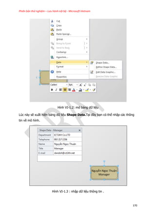 Phiên bản thử nghiệm – Lưu hành nội bộ - Microsoft Vietnam
170
Hình VI-1.2: mở bảng dữ liệu
Lúc này sẽ xuất hiện bảng dữ liệu Shape Data.Tại đây bạn có thể nhập các thông
tin về mô hình.
Hình VI-1.3 : nhập dữ liệu thông tin .
 