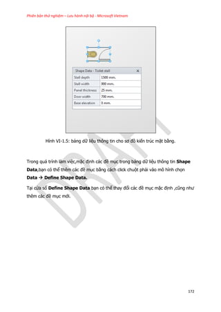 Phiên bản thử nghiệm – Lưu hành nội bộ - Microsoft Vietnam
172
Hình VI-1.5: bảng dữ liệu thông tin cho sơ đồ kiến trúc mặt bằng.
Trong quá trình làm việc,mặc định các đề mục trong bảng dữ liệu thông tin Shape
Data,bạn có thể thêm các đề mục bằng cách click chuột phải vào mô hình chọn
Data  Define Shape Data.
Tại cửa sổ Define Shape Data bạn có thể thay đổi các đề mục mặc định ,cũng như
thêm các đề mục mới.
 