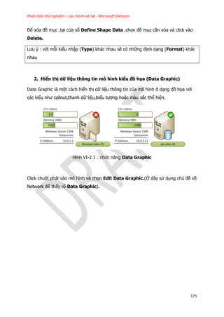 Phiên bản thử nghiệm – Lưu hành nội bộ - Microsoft Vietnam
175
Để xóa đề mục ,tại cửa sổ Define Shape Data ,chọn đề mục cần xóa và click vào
Delete.
Lưu ý : với mỗi kiểu nhập (Type) khác nhau sẽ có những định dạng (Format) khác
nhau
2. Hiển thị dữ liệu thông tin mô hình kiểu đồ họa (Data Graphic)
Data Graphic là một cách hiển thị dữ liệu thông tin của mô hình ở dạng đồ họa với
các kiểu như callout,thanh dữ liệu,biểu tượng hoặc màu sắc thể hiện.
Hình VI-2.1 : chức năng Data Graphic
Click chuột phải vào mô hình và chọn Edit Data Graphic.(Ở đây sử dụng chủ đề về
Network để thấy rõ Data Graphic).
 