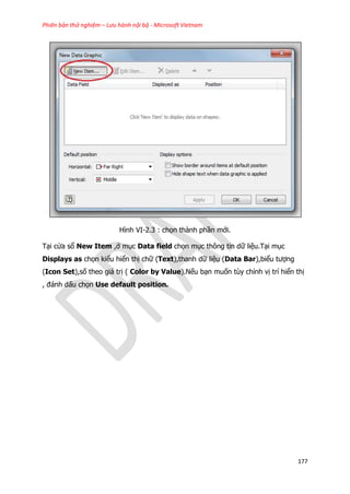 Phiên bản thử nghiệm – Lưu hành nội bộ - Microsoft Vietnam
177
Hình VI-2.3 : chọn thành phần mới.
Tại cửa sổ New Item ,ở mục Data field chọn mục thông tin dữ liệu.Tại mục
Displays as chọn kiểu hiển thị chữ (Text),thanh dữ liệu (Data Bar),biểu tượng
(Icon Set),số theo giá trị ( Color by Value).Nếu bạn muốn tùy chỉnh vị trí hiển thị
, đánh dấu chọn Use default position.
 
