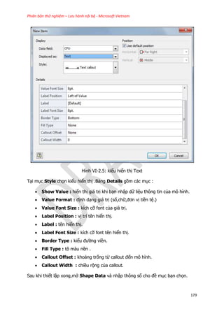 Phiên bản thử nghiệm – Lưu hành nội bộ - Microsoft Vietnam
179
Hình VI-2.5: kiểu hiển thị Text
Tại mục Style chọn kiểu hiển thị .Bảng Details gồm các mục :
 Show Value : hiển thị giá trị khi bạn nhập dữ liệu thông tin của mô hình.
 Value Format : định dạng giá trị (số,chữ,đơn vị tiền tệ.)
 Value Font Size : kích cỡ font của giá trị.
 Label Position : vị trí tên hiển thị.
 Label : tên hiển thị.
 Label Font Size : kích cỡ font tên hiển thị.
 Border Type : kiểu đường viền.
 Fill Type : tô màu nền .
 Callout Offset : khoảng trống từ callout đến mô hình.
 Callout Width : chiều rộng của callout.
Sau khi thiết lập xong,mở Shape Data và nhập thông số cho đề mục bạn chọn.
 