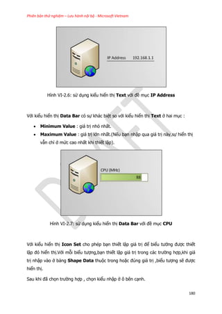 Phiên bản thử nghiệm – Lưu hành nội bộ - Microsoft Vietnam
180
Hình VI-2.6: sử dụng kiểu hiển thị Text với đề mục IP Address
Với kiểu hiển thị Data Bar có sự khác biệt so với kiểu hiển thị Text ở hai mục :
 Minimum Value : giá trị nhỏ nhất.
 Maximum Value : giá trị lớn nhất.(Nếu bạn nhập qua giá trị này,sự hiển thị
vẫn chỉ ở mức cao nhất khi thiết lập).
Hình VI-2.7: sử dụng kiểu hiển thị Data Bar với đề mục CPU
Với kiểu hiển thị Icon Set cho phép bạn thiết lập giá trị để biểu tưởng được thiết
lập đó hiển thị.Với mỗi biểu tượng,bạn thiết lập giá trị trong các trường hợp,khi giá
trị nhập vào ở bảng Shape Data thuộc trong hoặc đúng giá trị ,biểu tượng sẽ được
hiển thị.
Sau khi đã chọn trường hợp , chọn kiểu nhập ở ô bên cạnh.
 