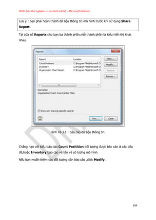Phiên bản thử nghiệm – Lưu hành nội bộ - Microsoft Vietnam
184
Lưu ý : bạn phải hoàn thành dữ liệu thông tin mô hình trước khi sử dụng Share
Report.
Tại cửa sổ Reports cho bạn ba thành phần,mỗi thành phần là kiểu hiển thị khác
nhau.
Hình VI-3.1 : báo cáo dữ liệu thông tin.
Chẳng hạn với kiểu báo cáo Count Positition đối tượng được báo cáo là các tiêu
đề,hoặc Inventory báo cáo về tên và số lượng mô hình.
Nếu bạn muốn thêm các đối tượng cần báo cáo ,click Modify .
 