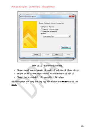 Phiên bản thử nghiệm – Lưu hành nội bộ - Microsoft Vietnam
185
Hình VI-3.2 : thay đổi kiểu báo cáo.
 Shapes on all pages : báo cáo tất cả các mô hình trên tất cả các bản vẽ.
 Shapes on the current page : báo cáo mô hình trên bản vẽ hiện tại.
 Shapes that are selected : báo cáo mô hình được chọn.
Nếu không chọn một trong 3 trường hợp trên thì click chọn Other.Sau đó click
Next.
 