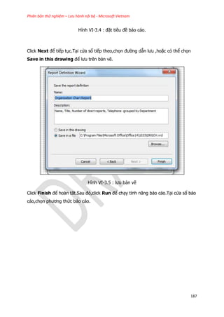 Phiên bản thử nghiệm – Lưu hành nội bộ - Microsoft Vietnam
187
Hình VI-3.4 : đặt tiêu đề báo cáo.
Click Next để tiếp tục.Tại cửa sổ tiếp theo,chọn đường dẫn lưu ,hoặc có thể chọn
Save in this drawing để lưu trên bản vẽ.
Hình VI-3.5 : lưu bản vẽ
Click Finish để hoàn tất.Sau đó,click Run để chạy tính năng báo cáo.Tại cửa sổ báo
cáo,chọn phương thức báo cáo.
 