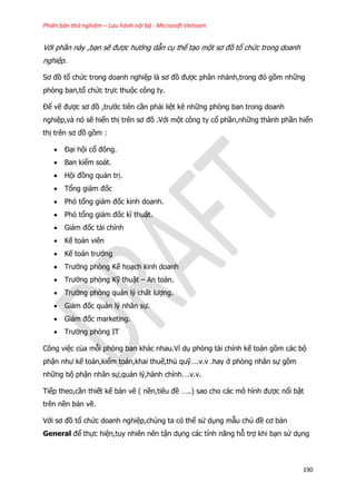 Phiên bản thử nghiệm – Lưu hành nội bộ - Microsoft Vietnam
190
Với phần này ,bạn sẽ được hướng dẫn cụ thể tạo một sơ đồ tổ chức trong doanh
nghiệp.
Sơ đồ tổ chức trong doanh nghiệp là sơ đồ được phân nhánh,trong đó gồm những
phòng ban,tổ chức trực thuộc công ty.
Để vẽ được sơ đồ ,trước tiên cần phải liệt kê những phòng ban trong doanh
nghiệp,và nó sẽ hiển thị trên sơ đồ .Với một công ty cổ phần,những thành phần hiển
thị trên sơ đồ gồm :
 Đại hội cổ đông.
 Ban kiểm soát.
 Hội đồng quản trị.
 Tổng giám đốc
 Phó tổng giám đốc kinh doanh.
 Phó tổng giám đốc kĩ thuật.
 Giám đốc tài chính
 Kế toán viên
 Kế toán trưởng
 Trưởng phòng Kế hoạch kinh doanh
 Trưởng phòng Kỹ thuật – An toàn.
 Trưởng phòng quản lý chất lượng.
 Giám đốc quản lý nhân sự.
 Giám đốc marketing.
 Trưởng phòng IT
Công việc của mỗi phòng ban khác nhau.Ví dụ phòng tài chính kế toán gồm các bộ
phận như kế toán,kiểm toán,khai thuế,thủ quỹ….v.v .hay ở phòng nhân sự gồm
những bộ phận nhân sự,quản lý,hành chính….v.v.
Tiếp theo,cần thiết kế bản vẽ ( nền,tiêu đề …..) sao cho các mô hình được nổi bật
trên nền bản vẽ.
Với sơ đồ tổ chức doanh nghiệp,chúng ta có thể sử dụng mẫu chủ đề cơ bản
General để thực hiện,tuy nhiên nên tận dụng các tính năng hỗ trợ khi bạn sử dụng
 