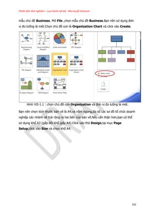 Phiên bản thử nghiệm – Lưu hành nội bộ - Microsoft Vietnam
191
mẫu chủ đề Business. Mở File ,chọn mẫu chủ đề Business.Bạn nên sử dụng đơn
vị đo lường là mét.Chọn chủ đề con là Organization Chart và click vào Create.
Hình VII-1.1 : chọn chủ đề con Organization và đơn vị đo lường là mét.
Bạn nên chọn kích thước bản vẽ là A4,và nằm ngang,đa số các sơ đồ tổ chức doanh
nghiệp các nhánh sẽ trải rộng ra hai bên của bản vẽ.Nếu cẩn thận hơn,bạn có thể
sử dụng khổ A3 (gấp đôi khổ giấy A4).Click vào thẻ Design,tại mục Page
Setup,click vào Size và chọn khổ A4.
 