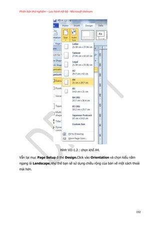 Phiên bản thử nghiệm – Lưu hành nội bộ - Microsoft Vietnam
192
Hình VII-1.2 : chọn khổ A4.
Vẫn tại mục Page Setup ở thẻ Design.Click vào Orientation và chọn kiểu nằm
ngang là Landscape,như thế bạn sẽ sử dụng chiều rộng của bản vẽ một cách thoải
mái hơn.
 