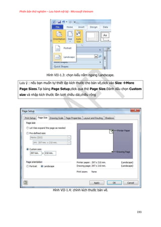 Phiên bản thử nghiệm – Lưu hành nội bộ - Microsoft Vietnam
193
Hình VII-1.3: chọn kiểu nằm ngang Landscape.
Lưu ý : nếu bạn muốn tự thiết lập kích thước cho bản vẽ,click vào Size More
Page Sizes.Tại bảng Page Setup,click qua thẻ Page Size.Đánh dấu chọn Custom
size và nhập kích thước lần lượt chiều dài,chiều rộng
Hình VII-1.4: chỉnh kích thước bản vẽ.
 