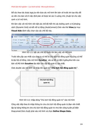 Phiên bản thử nghiệm – Lưu hành nội bộ - Microsoft Vietnam
194
Để các thao tác được logic,ta nên đưa các mô hinh lên bản vẽ trước khi tạo tiêu đề
và nền cho bản vẽ.Vì mặc định,bản vẽ được kẻ các ô vuông nhỏ ,thuận lợi cho việc
canh vị trí mô hình.
Khi làm việc với mô hình nên bật các chế độ hiển thị các đường canh vị trí,khoảng
cách (Dynamic Grid) và kết nối tự động (AutoConnect).Click vào thẻ View,tại mục
Visual Aids đánh dấu chọn vào các chế độ này.
Hình VII-1.5: bật các chế độ trước khi làm việc với mô hình
Trước tiên,cấp cao nhất của công ty có thể là Chủ tịch hội đồng quản trị,cũng có thể
là đại hội cổ đông .Kéo mô hình Excutive vào sơ đồ và đặt ở giữa,phía trên của
bản vẽ.Mô hình Excutive đại diện cho cấp độ quản lý cao nhất.
Click double vào mô hình và nhập tên quản lý “ Chủ tịch hội đồng quản trị “.
Hình VII-1.6: nhập dòng “Chủ tịch hội đồng quản trị” vào mô hình
Công việc tiếp theo là nhập thông tin cho chủ tịch hội đồng quản trị.Bạn nên thiết
lập lại bảng thông tin cho chủ tịch hội đồng quản trị như tên công ty,tên,số điện
thoại,email.Click chuột phải vào mô hình và chọn Define Shape Data.
 