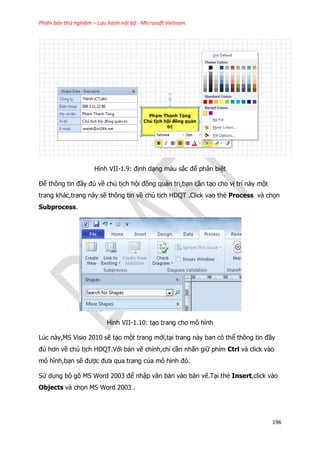 Phiên bản thử nghiệm – Lưu hành nội bộ - Microsoft Vietnam
196
Hình VII-1.9: định dạng màu sắc để phân biệt
Để thông tin đầy đủ về chủ tịch hội đồng quản trị,bạn cần tạo cho vị trí này một
trang khác,trang này sẽ thông tin về chủ tịch HDQT .Click vao thẻ Process và chọn
Subprocess.
Hình VII-1.10: tạo trang cho mô hình
Lúc này,MS Visio 2010 sẽ tạo một trang mới,tại trang này ban có thể thông tin đầy
đủ hơn về chủ tịch HDQT.Với bản vẽ chính,chỉ cần nhấn giữ phím Ctrl và click vào
mô hình,bạn sẽ được đưa qua trang của mô hinh đó.
Sử dụng bộ gõ MS Word 2003 để nhập văn bản vào bản vẽ.Tại thẻ Insert,click vào
Objects và chọn MS Word 2003 .
 