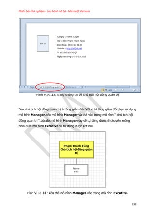 Phiên bản thử nghiệm – Lưu hành nội bộ - Microsoft Vietnam
198
Hình VII-1.13: trang thông tin về chủ tịch hội đồng quản trị
Sau chủ tịch hội đồng quản trị là tổng giám đốc.Với vị trí tổng giám đốc,bạn sử dụng
mô hình Manager.Kéo mô hình Manager và thả vào trong mô hình “ chủ tịch hội
đồng quản trị “.Lúc đó,mô hình Manager này sẽ tự động được di chuyển xuống
phía dưới mô hình Excutive và tự động được kêt nối.
Hình VII-1.14 : kéo thả mô hình Manager vào trong mô hình Excutive.
 