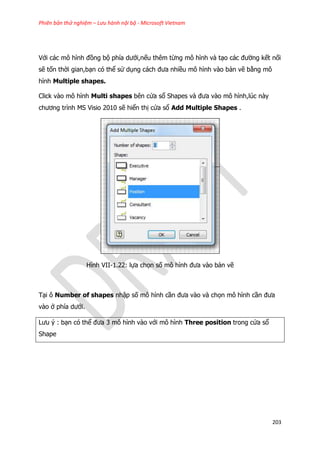 Phiên bản thử nghiệm – Lưu hành nội bộ - Microsoft Vietnam
203
Với các mô hình đồng bộ phía dưới,nếu thêm từng mô hình và tạo các đường kết nối
sẽ tốn thời gian,bạn có thể sử dụng cách đưa nhiều mô hình vào bản vẽ bằng mô
hình Multiple shapes.
Click vào mô hình Multi shapes bên cửa sổ Shapes và đưa vào mô hình,lúc này
chương trình MS Visio 2010 sẽ hiển thị cửa sổ Add Multiple Shapes .
Hình VII-1.22: lựa chọn số mô hình đưa vào bản vẽ
Tại ô Number of shapes nhập số mô hình cần đưa vào và chọn mô hình cần đưa
vào ở phía dưới.
Lưu ý : bạn có thể đưa 3 mô hình vào với mô hình Three position trong cửa sổ
Shape
 