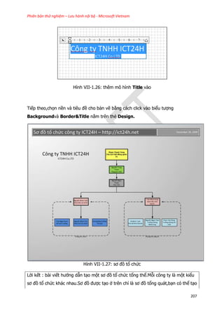 Phiên bản thử nghiệm – Lưu hành nội bộ - Microsoft Vietnam
207
Hình VII-1.26: thêm mô hình Title vào
Tiếp theo,chọn nền và tiêu đề cho bản vẽ bằng cách click vào biểu tượng
Backgroundvà Border&Title nằm trên thẻ Design.
Hình VII-1.27: sơ đồ tổ chức
Lời kết : bài viết hướng dẫn tạo một sơ đồ tổ chức tổng thể.Mỗi công ty là một kiểu
sơ đồ tổ chức khác nhau.Sơ đồ được tạo ở trên chỉ là sơ đồ tổng quát,bạn có thể tạo
 