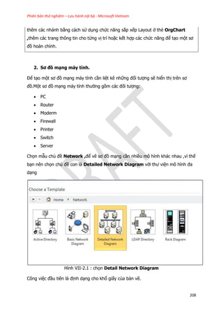 Phiên bản thử nghiệm – Lưu hành nội bộ - Microsoft Vietnam
208
thêm các nhánh bằng cách sử dụng chức năng sắp xếp Layout ở thẻ OrgChart
,thêm các trang thông tin cho từng vị trí hoặc kết hợp các chức năng để tạo một sơ
đồ hoàn chỉnh.
2. Sơ đồ mạng máy tính.
Để tạo một sơ đồ mạng máy tính cần liệt kê những đối tượng sẽ hiển thị trên sơ
đồ.Một sơ đồ mạng máy tính thường gồm các đối tượng:
 PC
 Router
 Moderm
 Firewall
 Printer
 Switch
 Server
Chọn mẫu chủ đề Network ,để vẽ sơ đồ mạng cần nhiều mô hình khác nhau ,vì thế
bạn nên chọn chủ đề con là Detailed Network Diagram với thư viện mô hình đa
dạng
Hình VII-2.1 : chọn Detail Network Diagram
Công việc đầu tiên là định dạng cho khổ giấy của bản vẽ.
 