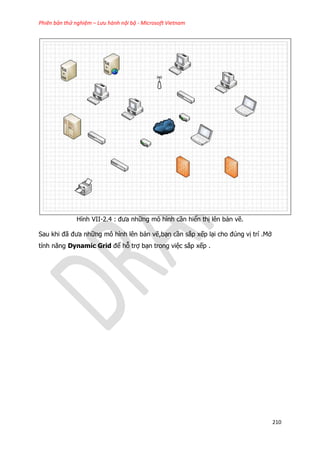 Phiên bản thử nghiệm – Lưu hành nội bộ - Microsoft Vietnam
210
Hình VII-2.4 : đưa những mô hình cần hiển thị lên bản vẽ.
Sau khi đã đưa những mô hình lên bản vẽ,bạn cần sắp xếp lại cho đúng vị trí .Mở
tính năng Dynamic Grid để hỗ trợ bạn trong việc sắp xếp .
 