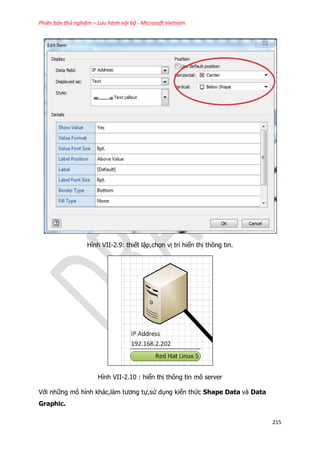 Phiên bản thử nghiệm – Lưu hành nội bộ - Microsoft Vietnam
215
Hình VII-2.9: thiết lập,chọn vị trí hiển thị thông tin.
Hình VII-2.10 : hiển thị thông tin mô server
Với những mô hình khác,làm tương tự,sử dụng kiến thức Shape Data và Data
Graphic.
 