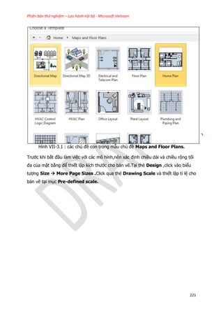 Phiên bản thử nghiệm – Lưu hành nội bộ - Microsoft Vietnam
221
Hình VII-3.1 : các chủ đề con trong mẫu chủ đề Maps and Floor Plans.
Trước khi bắt đầu làm việc với các mô hình,nên xác định chiều dài và chiều rộng tối
đa của mặt bằng để thiết lập kích thước cho bản vẽ.Tại thẻ Design ,click vào biểu
tượng Size  More Page Sizes .Click qua thẻ Drawing Scale và thiết lập tỉ lệ cho
bản vẽ tại mục Pre-defined scale.
 