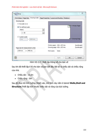 Phiên bản thử nghiệm – Lưu hành nội bộ - Microsoft Vietnam
222
Hình VII-3.2 : thiết lập thông số cho bản vẽ
Sau khi đã thiết lập tỉ lệ cho bản vẽ,bạn bắt đầu liệt kê ra chiều dài và chiều rộng
của nhà.
 Chiều dài : 13,3m
 Chiều rộng : 8m
Sau đó đưa mô hình tường (Wall) vào ,mô hình này nằm ở stencil Walls,Shell and
Structure.Thiết lập kích thước chiều dài và rộng của bức tường.
 