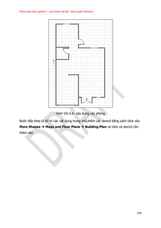 Phiên bản thử nghiệm – Lưu hành nội bộ - Microsoft Vietnam
226
Hình VII-3.6: xây dựng các phòng
Bước tiếp theo là bố trí các vật dụng trong nhà,thêm các stencil bằng cách click vào
More Shapes  Maps and Floor Plans  Building Plan và click và stencil cần
thêm vào.
 
