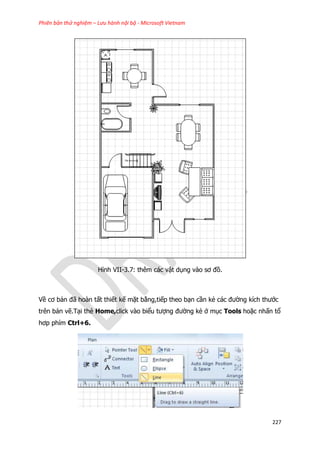 Phiên bản thử nghiệm – Lưu hành nội bộ - Microsoft Vietnam
227
Hình VII-3.7: thêm các vật dụng vào sơ đồ.
Về cơ bản đã hoàn tất thiết kế mặt bằng,tiếp theo bạn cần kẻ các đường kích thước
trên bản vẽ.Tại thẻ Home,click vào biểu tượng đường kẻ ở mục Tools hoặc nhấn tổ
hơp phím Ctrl+6.
 