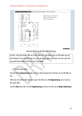 Phiên bản thử nghiệm – Lưu hành nội bộ - Microsoft Vietnam
231
Hình VII-3.12: sơ đồ kiến trúc mặt bằng
Lời kết : bài viết hướng dẫn vẽ sơ đồ kiến trúc mặt bằng ,bạn có thễ thêm các dữ
liệu thông tin cho các vật dụng như giá vật dụng,ngày mua hoặc nhà sản xuất vật
dụng để hoàn thiện sơ đồ kiến trúc mặt bằng.
4. Sơ đồ mạch điện .
Chủ đề mẫu Engineering gồm các thư viện,sẽ giúp bạn vẽ được các sơ đồ điện,cơ
khí..
Phần này sẽ hướng dẫn bạn làm quen với mẫu chủ đề Engineering và vẽ một sơ
đồ mạch điện.
Tại thẻ File,click mẫu chủ đề Engineering và chọn chủ đề con là Basic Electrical.
 