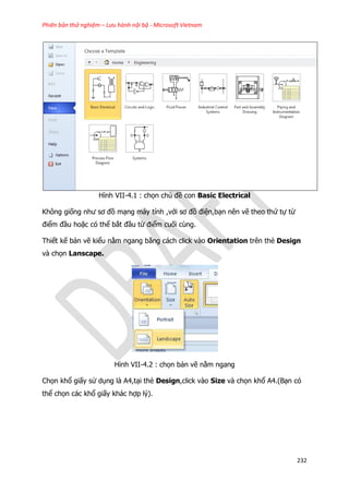 Phiên bản thử nghiệm – Lưu hành nội bộ - Microsoft Vietnam
232
Hình VII-4.1 : chọn chủ đề con Basic Electrical
Không giống như sơ đồ mạng máy tính ,với sơ đồ điện,bạn nên vẽ theo thứ tự từ
điểm đầu hoặc có thể bắt đầu từ điểm cuối cùng.
Thiết kế bản vẽ kiểu nằm ngang bằng cách click vào Orientation trên thẻ Design
và chọn Lanscape.
Hình VII-4.2 : chọn bản vẽ nằm ngang
Chọn khổ giấy sử dụng là A4,tại thẻ Design,click vào Size và chọn khổ A4.(Bạn có
thể chọn các khổ giấy khác hợp lý).
 