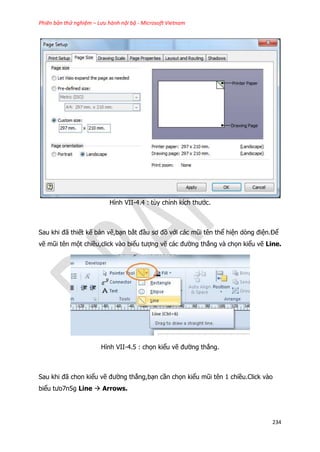 Phiên bản thử nghiệm – Lưu hành nội bộ - Microsoft Vietnam
234
Hình VII-4.4 : tùy chỉnh kích thước.
Sau khi đã thiết kế bản vẽ,bạn bắt đầu sơ đồ với các mũi tên thể hiện dòng điện.Để
vẽ mũi tên một chiều,click vào biểu tượng vẽ các đường thẳng và chọn kiểu vẽ Line.
Hình VII-4.5 : chọn kiểu vẽ đường thẳng.
Sau khi đã chon kiểu vẽ đường thẳng,bạn cần chọn kiểu mũi tên 1 chiều.Click vào
biểu tưo7n5g Line  Arrows.
 